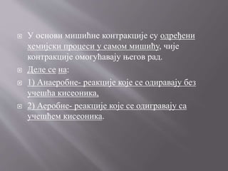  У основи мишићне контракције су одређени
хемијски процеси у самом мишићу, чије
контракције омогућавају његов рад.
 Деле се на:
 1) Анаеробне- реакције које се одиравају без
учешћа кисеоника,
 2) Аеробне- реакције које се одигравају са
учешћем кисеоника.
 