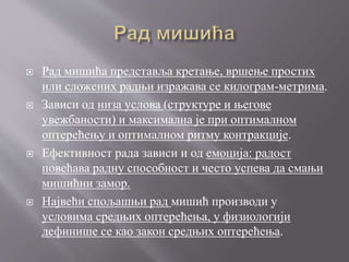  Рад мишића представља кретање, вршење простих
или сложених радњи изражава се килограм-метрима.
 Зависи од низа услова (структуре и његове
увежбаности) и максимална је при оптималном
оптерећењу и оптималном ритму контракције.
 Ефективност рада зависи и од емоција: радост
повећава радну способност и често успева да смањи
мишићни замор.
 Највећи спољашњи рад мишић производи у
условима средњих оптерећења, у физиологији
дефинише се као закон средњих оптерећења.
 
