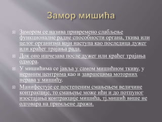  Замором се назива привремено слабљење
функционалне радне способности органа, ткива или
целог организма који наступа као последица дужег
или краћег трајања рада.
 Док оно ишчезава после дужег или краћег трајања
одмора.
 У мишићима се јавља у самом мишићном ткиву, у
нервним центрима као и завршецима моторних
нерава у мишићу.
 Манифестује се постепеним смањењем величине
контракције, то смањење може ићи и до потпуног
изостајања контракције мишића, тј.мишић више не
одговара на примљене дражи.
 