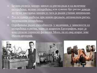  Брзина развоја замора зависи од ритма рада и од величине
оптерећења, велико оптерећење или сувише брз ритам доводи
до брзог настајања замора уз чега је радни учинак минималан.
 Рад се одвија најбоље при неком средњем, оптималном ритму,
оптималном оптерећењу.
 Одређивање радне способности, у медицини, у зависности од
оптерећења и ритма, мери се апаратом Ергографом, којег је
конструисао торински физиолог Мосо, па се овај апарат зове
Мосов ергограф.
 