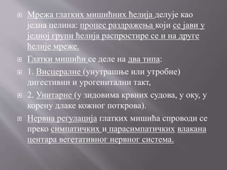  Мрежа глатких мишићних ћелија делује као
једна целина: процес раздражења који се јави у
једној групи ћелија распростире се и на друге
ћелије мреже.
 Глатки мишићи се деле на два типа:
 1. Висцералне (унутрашње или утробне)
дигестивни и урогенитални такт,
 2. Унитарне (у зидовима крвних судова, у оку, у
корену длаке кожног поткрова).
 Нервна регулација глатких мишића спроводи се
преко симпатичких и парасимпатичких влакана
центара вегетативног нервног система.
 