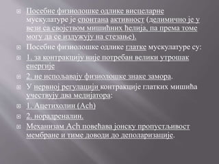  Посебне физиолошке одлике висцеларне
мускулатуре је спонтана активност (делимично је у
вези са својством мишићних ћелија, па према томе
могу да се издужују на стезање).
 Посебне физиолошке одлике глатке мускулатуре су:
 1. за контракцију није потребан велики утрошак
енергије
 2. не испољавају физиолошке знаке замора.
 У нервној регулацији контракције глатких мишића
учествују два медијатора:
 1. Ацетихолин (Ach)
 2. норадреналин.
 Механизам Ach повећава јонску пропустљивост
мембране и тиме доводи до деполаризације.
 