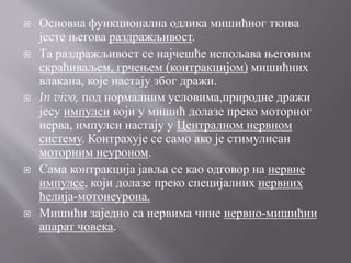  Основна функционална одлика мишићног ткива
јесте његова раздражљивост.
 Та раздражљивост се најчешће испољава његовим
скраћиваљем, грчењем (контракцијом) мишићних
влакана, које настају због дражи.
 In vivo, под нормалним условима,природне дражи
јесу импулси који у мишић долазе преко моторног
нерва, импулси настају у Централном нервном
систему. Контрахује се само ако је стимулисан
моторним неуроном.
 Сама контракција јавља се као одговор на нервне
импулсе, који долазе преко специјалних нервних
ћелија-мотонеурона.
 Мишићи заједно са нервима чине нервно-мишићни
апарат човека.
 