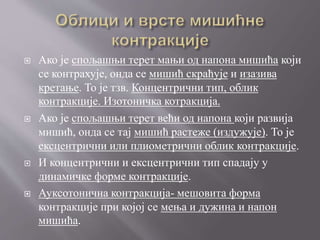  Ако је спољашњи терет мањи од напона мишића који
се контрахује, онда се мишић скраћује и изазива
кретање. То је тзв. Концентрични тип, облик
контракције. Изотоничка котракција.
 Ако је спољашњи терет већи од напона који развија
мишић, онда се тај мишић растеже (издужује). То је
ексцентрични или плиометрични облик контракције.
 И концентрични и ексцентрични тип спадају у
динамичке форме контракције.
 Ауксотонична контракција- мешовита форма
контракције при којој се мења и дужина и напон
мишића.
 