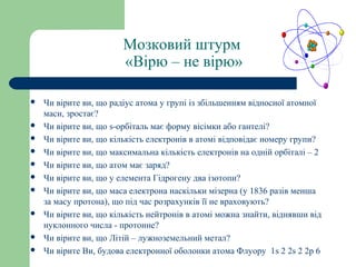 Мозковий штурм
«Вірю – не вірю»
 Чи вірите ви, що радіус атома у групі із збільшенням відносної атомної
маси, зростає?
 Чи вірите ви, що s-орбіталь має форму вісімки або гантелі?
 Чи вірите ви, що кількість електронів в атомі відповідає номеру групи?
 Чи вірите ви, що максимальна кількість електронів на одній орбіталі – 2
 Чи вірите ви, що атом має заряд?
 Чи вірите ви, що у елемента Гідрогену два ізотопи?
 Чи вірите ви, що маса електрона наскільки мізерна (у 1836 разів менша
за масу протона), що під час розрахунків її не враховують?
 Чи вірите ви, що кількість нейтронів в атомі можна знайти, віднявши від
нуклонного числа - протонне?
 Чи вірите ви, що Літій – лужноземельний метал?
 Чи вірите Ви, будова електронної оболонки атома Флуору 1s 2 2s 2 2p 6
 