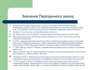 Значення Періодичного закону
 Конкретним втіленням Періодичного закону стала Періодична система елементів.
Розміщуючи елемент у системі, Д.І. Менделєєв враховував не тільки його відносну атомну
масу, а й всі фізико-хімічні властивості разом з іншими елементами, що його оточують.
 Залишив 12 пустих місць для передбачуваних елементів.
 Д.І. Менделєєв у 10 із 63 відомих елементів змінив значення відносної атомної маси.
 Порушив послідовність розміщення деяких елементів у системі, залежно від значення
відносної атомної маси.
 У 1875 р., французький хімік-аналітик П. Лекок де Буабодран відкрив елемент Галій (який
Менделєєв називав екаалюмінієм), у 1886 р. німецький хімік К.Вінклер відкрив Германій
(екасиліцій), у 1879р. шведський вчений Л. Нільсон відкрив елемент Скандій (екабор).
 У 1894-1898 рр. вчений У. Рамзай із співробітниками відкрив інертні елементи та визначив
атомні маси.
 Датські вчені Н. Бор і X. Томсен пояснили подібність хімічних властивостей 14 лантаноїдів,
розташували їх у одній клітинці з Лантаном.
 Наприкінці XIX ст. Періодична система набула загального визнання. Вона увійшла до всіх
підручників хімії як спосіб (основа) класифікації елементів і стала основою загальної хімії.
 У 1913 р. вчені К. Мозлі і Е. Резерв на основі знань про будову атома ввели поняття
«порядковий номер», пронумерували в системі усі символи і показали, що саме порядковий
номер, який дорівнює заряду ядра, і є основою класифікації елементів у Періодичній системі.
 