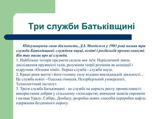 Три служби Батьківщині
Підсумовуючи свою діяльность, Д.І. Менделєєв у 1903 році назвав три
служби Батьківщині: служіння науці, освіті і російській промисловості.
Він так писав про ці служби.
1. Найбільше чотири предмети склали моє ім'я: Періодичний закон,
дослідження пружності газів, розуміння теорії розчинів як асоціації і
підручник «Основи хімії». Перша служба - служба науці.
2. Кращі роки життя і його головну силу віддано викладацькій діяльності...
Це служба освіті - Одеська гімназія, Петербурзький університет,
Технологічний інститут.
3. Третя служба Батьківщині - це служба на користь росту промисловості:
використання добрив у сільському господарстві; вивчення запасів сировини
і палива Уралу, Сибіру, Донбасу; розробка нових способів переробки нафти;
одержання бездимного пороху.
 