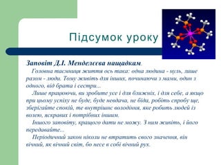 Підсумок уроку
Заповіт Д.І. Менделєєва нащадкам.
Головна таємниця життя ось така: одна людина - нуль, лише
разом - люди. Тому живіть для інших, починаючи з мами, один з
одного, від брата і сестри...
Лише працюючи, ви зробите усе і для ближніх, і для себе, а якщо
при цьому успіху не буде, буде невдача, не біда, робіть спробу ще,
зберігайте спокій, те внутрішнє володіння, яке робить людей із
волею, яскравих і потрібних іншим.
Іншого заповіту, кращого дати не можу. З ним живіть, і його
передавайте...
Періодичний закон ніколи не втратить свого значення, він
вічний, як вічний світ, бо несе в собі вічний рух.
 
