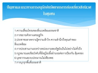ปัญหาและแนวทางการอนุรักษ์ทรัพยากรการท่องเที่ยวเชิงนิเวศ
ในชุมชน
1.ความเสื่อมโทรมของสิ่งแวดล้อมธรรมชาติ
2.การขยายตัวทางเศรษฐกิจ
3.ประชาชนขาดความรู้ความเข้าใจ ความสานึกถึงคุณค่าของ
สิ่งแวดล้อม
4.การประสานงานระหว่างหน่วยงานของรัฐยังเป็นไปอย่างไม่ทั่วถึง
5.กฎหมายและข้อบังคับที่มีอยู่ไม่เอื้ออานวยต่อการป้องกัน คุ้มครอง
6.บุคลากรและงบประมาณไม่เพียงพอ
7.การบุกรุกพื้นที่ธรรมชาติ
 