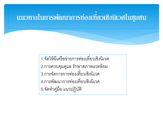 แนวทางในการพัฒนาการท่องเที่ยวเชิงนิเวศในชุมชน
1.จัดให้มีเครือข่ายการท่องเที่ยวเชิงนิเวศ
2.การควบคุมดูแล รักษาสภาพแวดล้อม
3.การจัดการการท่องเที่ยวเชิงนิเวศ
4.การพัฒนาการท่องเที่ยวเชิงนิเวศ
5.จัดทาคู่มือ แนวปฏิบัติ
 
