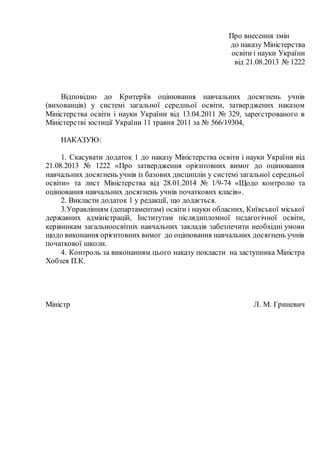 Про внесення змін
до наказу Міністерства
освіти і науки України
від 21.08.2013 № 1222
Відповідно до Критеріїв оцінювання навчальних досягнень учнів
(вихованців) у системі загальної середньої освіти, затверджених наказом
Міністерства освіти і науки України від 13.04.2011 № 329, зареєстрованого в
Міністерстві юстиції України 11 травня 2011 за № 566/19304,
НАКАЗУЮ:
1. Скасувати додаток 1 до наказу Міністерства освіти і науки України від
21.08.2013 № 1222 «Про затвердження орієнтовних вимог до оцінювання
навчальних досягнень учнів із базових дисциплін у системі загальної середньої
освіти» та лист Міністерства від 28.01.2014 № 1/9-74 «Щодо контролю та
оцінювання навчальних досягнень учнів початкових класів».
2. Викласти додаток 1 у редакції, що додається.
3.Управлінням (департаментам) освіти і науки обласних, Київської міської
державних адміністрацій, Інститутам післядипломної педагогічної освіти,
керівникам загальноосвітніх навчальних закладів забезпечити необхідні умови
щодо виконання орієнтовних вимог до оцінювання навчальних досягнень учнів
початкової школи.
4. Контроль за виконанням цього наказу покласти на заступника Міністра
Хобзея П.К.
Міністр Л. М. Гриневич
 