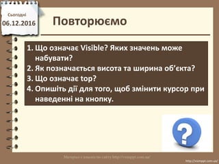 Повторюємо
Сьогодні
06.12.2016
http://vsimppt.com.ua/
http://vsimppt.com.ua/
1. Що означає Visible? Яких значень може
набувати?
2. Як позначається висота та ширина об’єкта?
3. Що означає top?
4. Опишіть дії для того, щоб змінити курсор при
наведенні на кнопку.
 