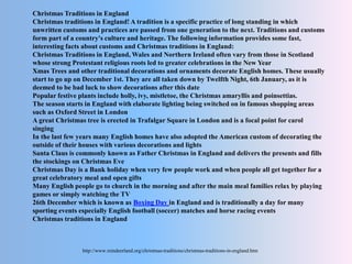 Christmas Traditions in England
Christmas traditions in England! A tradition is a specific practice of long standing in which
unwritten customs and practices are passed from one generation to the next. Traditions and customs
form part of a country's culture and heritage. The following information provides some fast,
interesting facts about customs and Christmas traditions in England:
Christmas Traditions in England, Wales and Northern Ireland often vary from those in Scotland
whose strong Protestant religious roots led to greater celebrations in the New Year
Xmas Trees and other traditional decorations and ornaments decorate English homes. These usually
start to go up on December 1st. They are all taken down by Twelfth Night, 6th January, as it is
deemed to be bad luck to show decorations after this date
Popular festive plants include holly, ivy, mistletoe, the Christmas amaryllis and poinsettias.
The season starts in England with elaborate lighting being switched on in famous shopping areas
such as Oxford Street in London
A great Christmas tree is erected in Trafalgar Square in London and is a focal point for carol
singing
In the last few years many English homes have also adopted the American custom of decorating the
outside of their houses with various decorations and lights
Santa Claus is commonly known as Father Christmas in England and delivers the presents and fills
the stockings on Christmas Eve
Christmas Day is a Bank holiday when very few people work and when people all get together for a
great celebratory meal and open gifts
Many English people go to church in the morning and after the main meal families relax by playing
games or simply watching the TV
26th December which is known as Boxing Day in England and is traditionally a day for many
sporting events especially English football (soccer) matches and horse racing events
Christmas traditions in England
http://www.reindeerland.org/christmas-traditions/christmas-traditions-in-england.htm
 