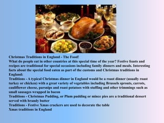 Christmas Traditions in England - The Food!
What do people eat in other countries at this special time of the year? Festive feasts and
recipes are traditional for special occasions including family dinners and meals. Interesting
facts about the special food eaten as part of the customs and Christmas traditions in
England:
Traditions - A typical Christmas dinner in England would be a roast dinner (usually roast
turkey or chicken) with a great variety of vegetables including Brussels sprouts, carrots,
cauliflower cheese, parsnips and roast potatoes with stuffing and other trimmings such as
small sausages wrapped in bacon
Traditions - Christmas Pudding, or Plum pudding or mince pies are a traditional dessert
served with brandy butter
Traditions - Festive Xmas crackers are used to decorate the table
Xmas traditions in England
 