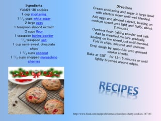 Ingredients
Yield24-36 cookies
1 cup shortening
1 1⁄2 cups white sugar
2 large eggs
1 teaspoon almond extract
2 cups flour
1 teaspoon baking powder
1⁄4 teaspoon salt
1 cup semi-sweet chocolate
chips
1 1⁄2 cups coconut
1 1⁄2 cups chopped maraschino
cherries
http://www.food.com/recipe/christmas-chocolate-cherry-cookies-147161
 