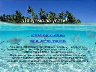 Дякуємо за увагу!
ЖУРНАЛ «ФІНАНСИ УКРАЇНИ»
ЗБIРНИК «НАУКОВI ПРАЦI НДФI»
Фінансова глобалізація і євроінтеграція / за ред. О. Г. Білоруса, Т. І.
Єфименко ; ДННУ “Академія фінансового управління”. – К., 2015. – 496 с.
(ISBN 978-966-2380-96-5 ; Ум. друк. арк. 28,83)
Державна підтримка капіталізації та реорганізації банків за участю
держави в капіталі". Зарубіжний досвід та вітчизняна практика.
Державні компанії з управління проблемними активами: міжнародний
досвід та прийнятність для України
16
 