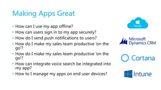Making Apps Great
• How can I use my app offline?
• How can users sign in to my app securely?
• How do I send push notifications to users?
• How do I make my sales team productive ‘on the
go’?
• How do I make my sales team productive ‘on the
go’?
• How can integrate voice search be integrated into
my app?
• How to I manage my apps on end user devices?
 
