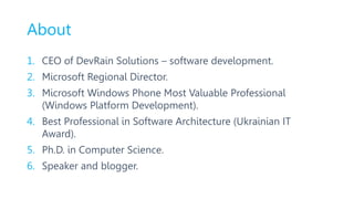 About
1. CEO of DevRain Solutions – software development.
2. Microsoft Regional Director.
3. Microsoft Windows Phone Most Valuable Professional
(Windows Platform Development).
4. Best Professional in Software Architecture (Ukrainian IT
Award).
5. Ph.D. in Computer Science.
6. Speaker and blogger.
 