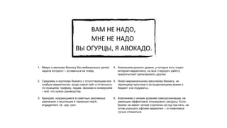 1. Микро и мелкому бизнесу без амбициозных целей,
задача которого – оставаться на плаву.
2. Среднему и крупному бизнесу с отсутствующим или
слабым маркетингом, когда новый сайт и отчетность
по позициям, трафику, лидам, звонкам и конверсиям
– всё, что нужно руководству.
3. Брендам, нуждающимся в охватных рекламных
кампаниях и мыслящих в терминах reach,
engagement, ctr, cpa, cpm.
4. Компаниям разного уровня, у которых есть отдел
интернет-маркетинга, но всю «черную» работу
предпочитают делегировать другим.
5. Низко маржинальному массовому бизнесу, не
терпящему простоев и не выделяющему время и
бюджет «на подумать».
6. Компаниям с низким уровнем самоорганизации, не
умеющим эффективно планировать ресурсы. Если
бизнес не имеет четкой стратегии на год-три-пять, не
готов улучшать офлайн маркетинг – от комплекса
лучше отказаться.
 