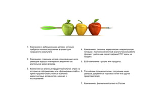 1. Компаниям с амбициозными целями, которым
требуется полное погружение в проект для
прорывного результата
2. Компаниям, ставящим четкие и однозначные цели,
умеющим хорошо планировать маркетинг на
длительное время вперёд.
3. Компаниям со сложным продуктом/услугой, спрос на
которые не сформирован или сформирован слабо и
нужно прорабатывать полный комплекс
маркетинговых активностей, начиная с
исследований.
4. Компаниям с сильным маркетингом и маркетологом,
готовым к постоянной плотной аналитической работе
(формат “дайте нам лидов/трафика/CTR” здесь не
пойдёт)
5. В2В-компаниям – услуги или продукты;
6. Российским производителям, торгующим через
дилеров, фирменные торговые точки или других
представителей;
7. Компаниям с филиальной сетью по России
 