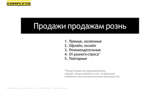 Продажи продажам рознь
1. Прямые, косвенные
2. Офлайн, онлайн
3. Рекомендательные
4. От разного спроса*
5. Повторные
* Проще продать на сформированном,
труднее, когда потребности нет. но формируя
потребностьвы получаете сильное преимущество.
Маркетинговая группа Комплето | +7 (495) 640-89-97 | www.completo.ru
 