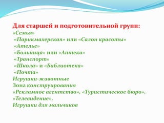 Для старшей и подготовительной групп:
«Семья»
«Парикмахерская» или «Салон красоты»
«Ателье»
«Больница» или «Аптека»
«Транспорт»
«Школа» и «Библиотека»
«Почта»
Игрушки-животные
Зона конструирования
«Рекламное агентство», «Туристическое бюро»,
«Телевидение».
Игрушки для мальчиков
 