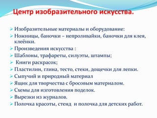 Центр изобразительного искусства.
 Изобразительные материалы и оборудование:
 Ножницы, баночки – непроливайки, баночки для клея,
клеёнки.
 Произведения искусства :
 Шаблоны, трафареты, силуэты, штампы;
 Книги раскрасок;
 Пластилин, глина, тесто, стеки, дощечки для лепки.
 Сыпучий и природный материал
 Ящик для творчества с бросовым материалом.
 Схемы для изготовления поделок.
 Вырезки из журналов.
 Полочка красоты, стенд и полочка для детских работ.
 