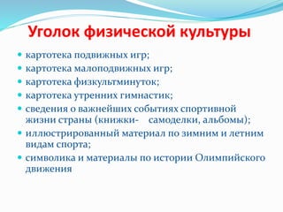 Уголок физической культуры
 картотека подвижных игр;
 картотека малоподвижных игр;
 картотека физкультминуток;
 картотека утренних гимнастик;
 сведения о важнейших событиях спортивной
жизни страны (книжки- самоделки, альбомы);
 иллюстрированный материал по зимним и летним
видам спорта;
 символика и материалы по истории Олимпийского
движения
 
