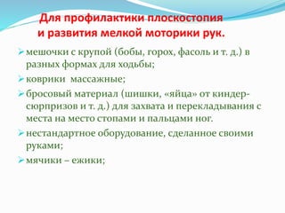 Для профилактики плоскостопия
и развития мелкой моторики рук.
мешочки с крупой (бобы, горох, фасоль и т. д.) в
разных формах для ходьбы;
коврики массажные;
бросовый материал (шишки, «яйца» от киндер-
сюрпризов и т. д.) для захвата и перекладывания с
места на место стопами и пальцами ног.
нестандартное оборудование, сделанное своими
руками;
мячики – ежики;
 