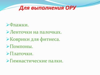 Для выполнения ОРУ
Флажки.
Ленточки на палочках.
Коврики для фитнеса.
Помпоны.
Платочки.
Гимнастические палки.
 