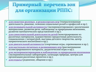  для сюжетно-ролевых и режиссерских игр (театрализованная
деятельность, ряжение, освоение социальных ролей и профессий и пр.);
 для познавательной активности (экспериментирование с различными
материалами, развитие речи, наблюдение за природными явлениями,
развитие математических представлений и пр.);
 для самостоятельной деятельности детей (конструирование из
различных материалов, художественно-продуктиная деятельность,
ознакомление с литературой, выставка детского творчества, центр
патриотического воспитания и пр.);
 для двигательной активности (спортивные игры, соревнования и пр.);
 для настольно-печатных и развивающих игр (рассматривание
иллюстрированного материала, дидактические игры и пр.);
 для экспериментирования и наблюдения за природными явлениями
(экспериментальные лаборатории, календарь природы, центры для
организации различных проектов и пр.);
 для отдыха (уединение, общение и пр.).
 