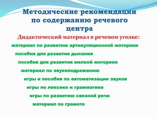 Методические рекомендации
по содержанию речевого
центра
Дидактический материал в речевом уголке:
материал по развитию артикуляционной моторики
пособия для развития дыхания
пособия для развития мелкой моторики
материал по звукоподражанию
игры и пособия по автоматизации звуков
игры по лексике и грамматике
игры по развитию связной речи
материал по грамоте
 