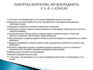  
 1.Учителям, які викладатимуть у 5-х класах відвідайте уроки в 4-му класі.
2.Придивіться до своїх майбутніх учнів. Познайомтеся з методикою викладання в
початкових класах.
3.Опрацюйте спеціальну психолого-педагогічну літературу.
 4.Пам'ятайте: легше з першого уроку викликати до себе довіру, любов дитини, ніж потім
подолати недовіру.
 5.Не змінюйте різко методи роботи, використовуйте ігровий матеріал, інструктажі,
пам'ятки, алгоритми, картки-опори, зразки виконання.
 6.Протягом уроку та додому давайте конкретні доступні завдання й домагайтесь їх чіткого
виконання.
 7.Щоденно перевіряйте письмові роботи учнів, домагайтеся систематичної роботи над
помилками.
 8.Ретельно обміркуйте заходи та прийоми розвитку мислення, усного та писемного
мовлення учнів. Розробіть відповідний роздавальний матеріал.
9.Забезпечуйте систематичне повторення.
10Уникайте перевантаження дітей.
 11. Учителям , які викладають у 4-х класах відвідуйте уроки колег, які викладають у 5-х
класах.
 
