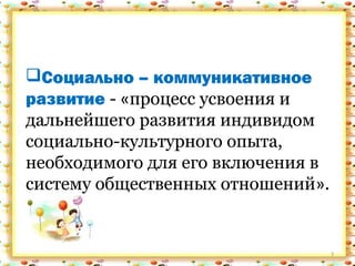 3
Социально – коммуникативное
развитие - «процесс усвоения и
дальнейшего развития индивидом
социально-культурного опыта,
необходимого для его включения в
систему общественных отношений».
Социально – коммуникативное
развитие - «процесс усвоения и
дальнейшего развития индивидом
социально-культурного опыта,
необходимого для его включения в
систему общественных отношений».
 