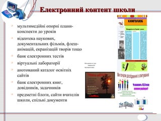 Електронний контент школиЕлектронний контент школи

мультимедійні опорні плани-
конспекти до уроків

відеотека наукових,
документальних фільмів, флеш-
анімацій, екранізацій творів тощо

банк електронних тестів

віртуальні лабораторії

анотований каталог освітніх
сайтів

банк електронних книг,
довідників, задачників

предметні блоги, сайти вчителів
школи, спільні документи
Роботу виконали учні 7 класу
Вербківської ЗСШ
Павлоградського району
 