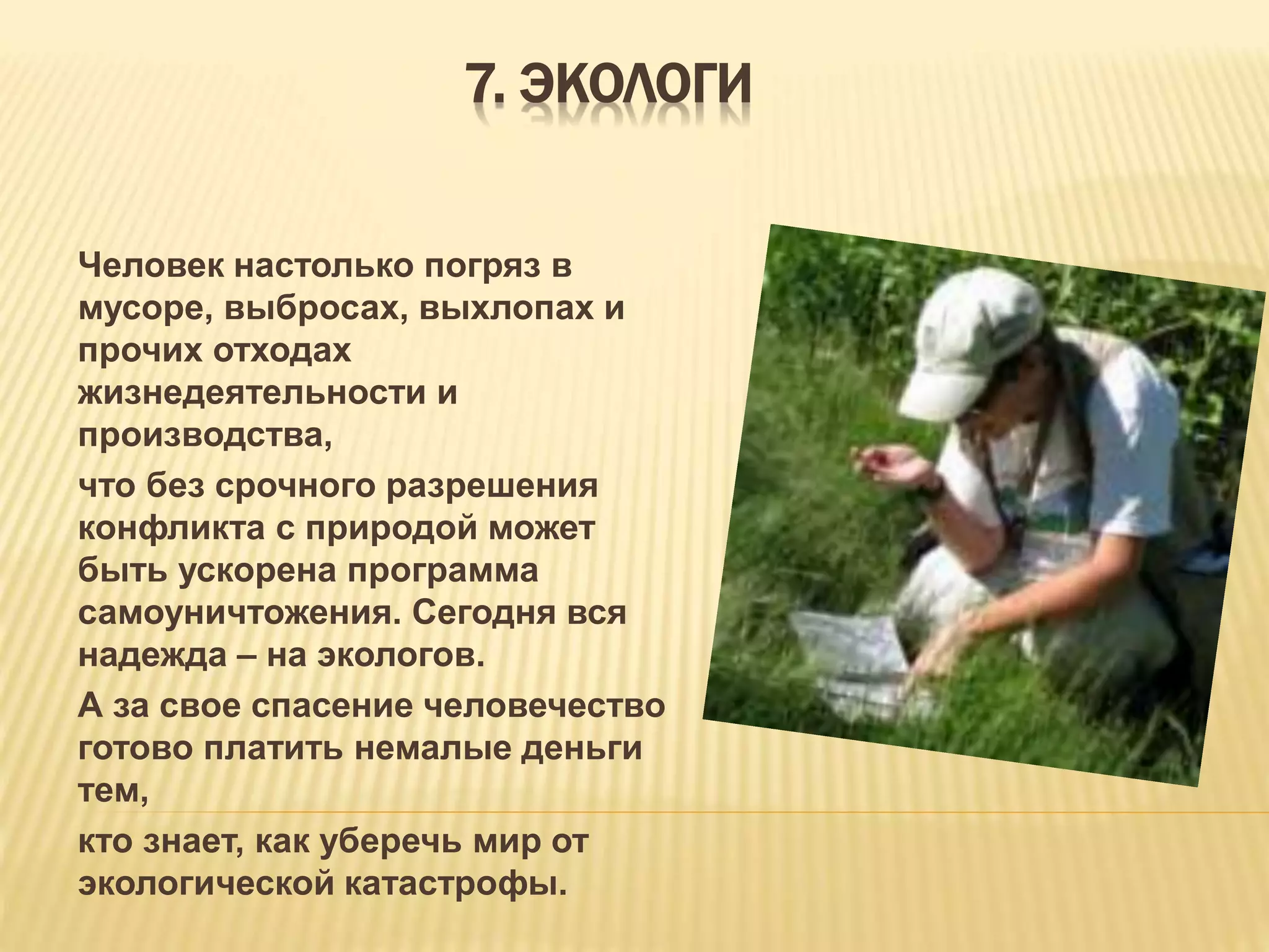 7. ЭКОЛОГИ
Человек настолько погряз в
мусоре, выбросах, выхлопах и
прочих отходах
жизнедеятельности и
производства,
что без срочного разрешения
конфликта с природой может
быть ускорена программа
самоуничтожения. Сегодня вся
надежда – на экологов.
А за свое спасение человечество
готово платить немалые деньги
тем,
кто знает, как уберечь мир от
экологической катастрофы.
 