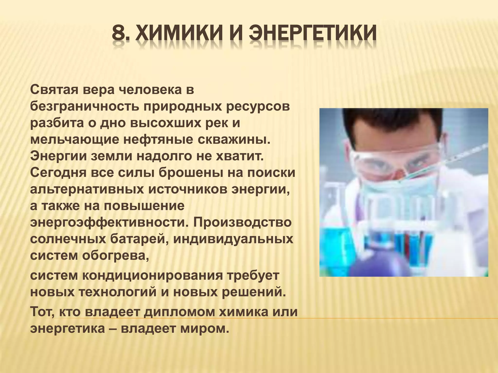8. ХИМИКИ И ЭНЕРГЕТИКИ
Святая вера человека в
безграничность природных ресурсов
разбита о дно высохших рек и
мельчающие нефтяные скважины.
Энергии земли надолго не хватит.
Сегодня все силы брошены на поиски
альтернативных источников энергии,
а также на повышение
энергоэффективности. Производство
солнечных батарей, индивидуальных
систем обогрева,
систем кондиционирования требует
новых технологий и новых решений.
Тот, кто владеет дипломом химика или
энергетика – владеет миром.
 