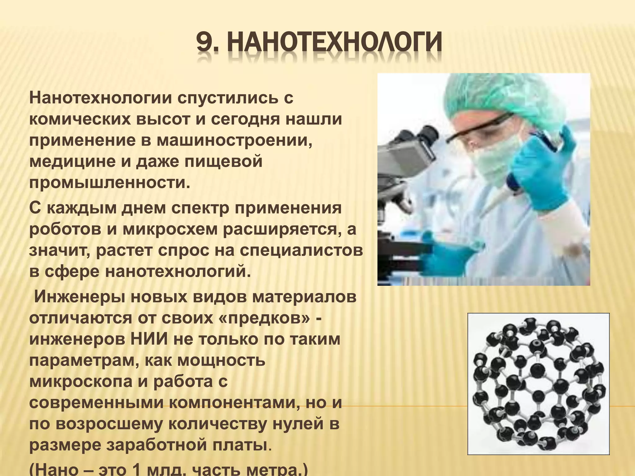 9. НАНОТЕХНОЛОГИ
Нанотехнологии спустились с
комических высот и сегодня нашли
применение в машиностроении,
медицине и даже пищевой
промышленности.
С каждым днем спектр применения
роботов и микросхем расширяется, а
значит, растет спрос на специалистов
в сфере нанотехнологий.
Инженеры новых видов материалов
отличаются от своих «предков» -
инженеров НИИ не только по таким
параметрам, как мощность
микроскопа и работа с
современными компонентами, но и
по возросшему количеству нулей в
размере заработной платы.
(Нано – это 1 млд. часть метра.)
 