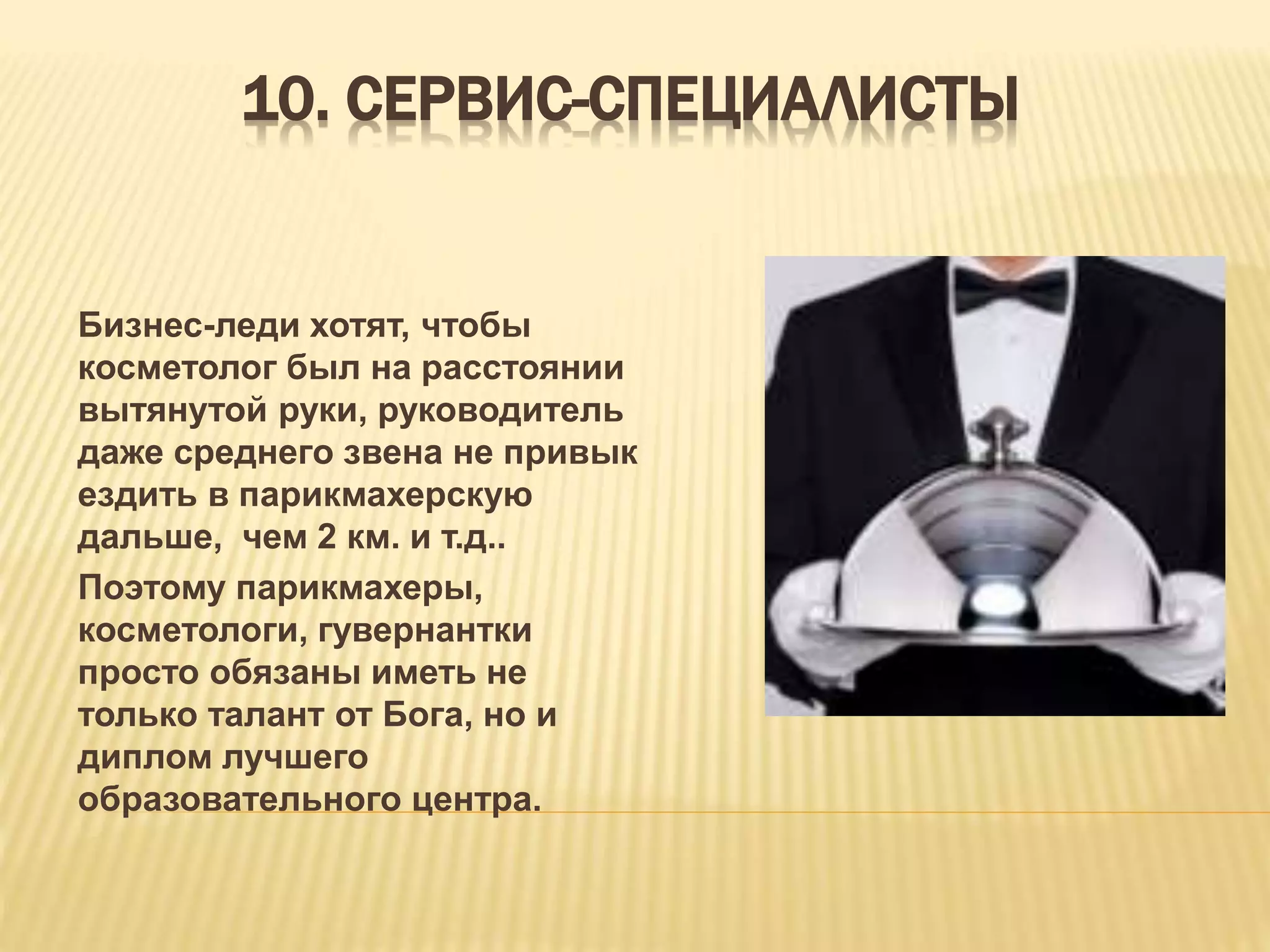 10. СЕРВИС-СПЕЦИАЛИСТЫ
Бизнес-леди хотят, чтобы
косметолог был на расстоянии
вытянутой руки, руководитель
даже среднего звена не привык
ездить в парикмахерскую
дальше, чем 2 км. и т.д..
Поэтому парикмахеры,
косметологи, гувернантки
просто обязаны иметь не
только талант от Бога, но и
диплом лучшего
образовательного центра.
 