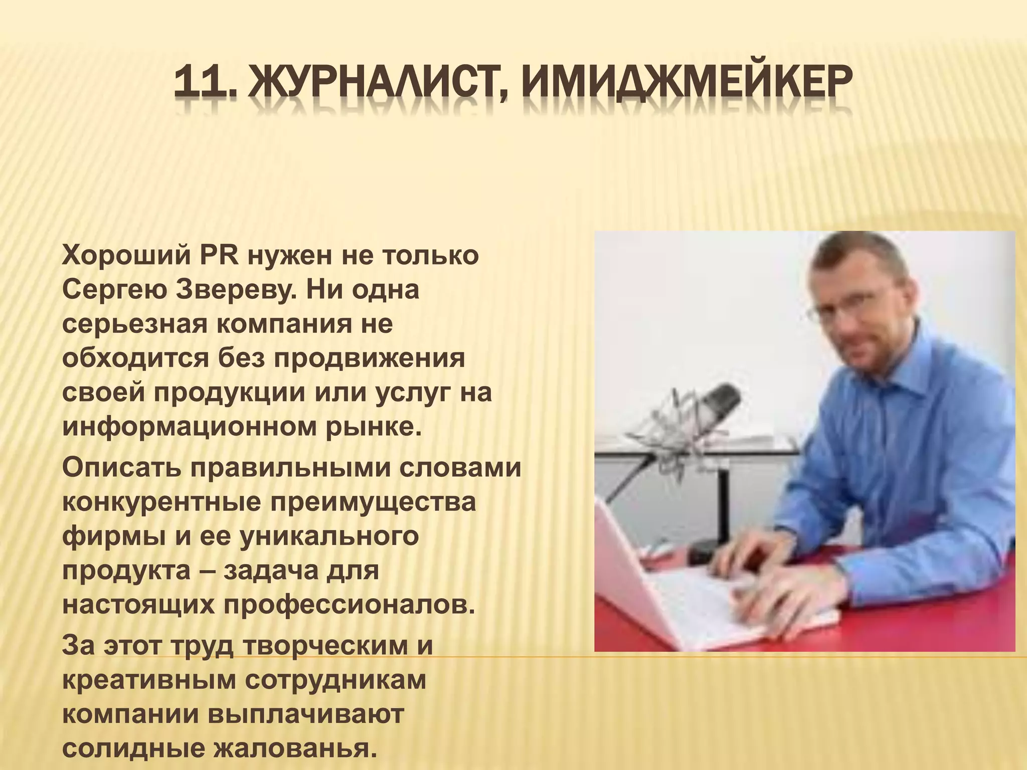 11. ЖУРНАЛИСТ, ИМИДЖМЕЙКЕР
Хороший PR нужен не только
Сергею Звереву. Ни одна
серьезная компания не
обходится без продвижения
своей продукции или услуг на
информационном рынке.
Описать правильными словами
конкурентные преимущества
фирмы и ее уникального
продукта – задача для
настоящих профессионалов.
За этот труд творческим и
креативным сотрудникам
компании выплачивают
солидные жалованья.
 