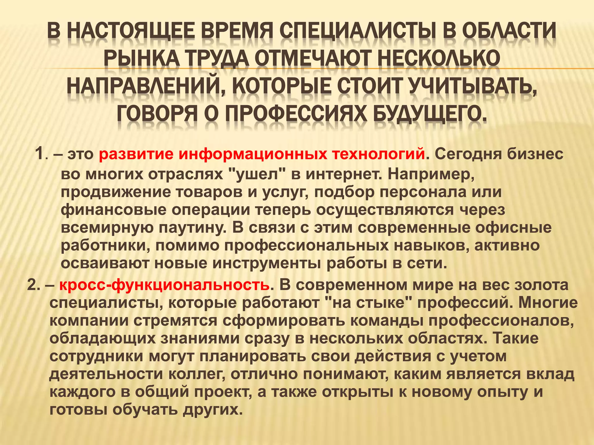 В НАСТОЯЩЕЕ ВРЕМЯ СПЕЦИАЛИСТЫ В ОБЛАСТИ
РЫНКА ТРУДА ОТМЕЧАЮТ НЕСКОЛЬКО
НАПРАВЛЕНИЙ, КОТОРЫЕ СТОИТ УЧИТЫВАТЬ,
ГОВОРЯ О ПРОФЕССИЯХ БУДУЩЕГО.
1. – это развитие информационных технологий. Сегодня бизнес
во многих отраслях "ушел" в интернет. Например,
продвижение товаров и услуг, подбор персонала или
финансовые операции теперь осуществляются через
всемирную паутину. В связи с этим современные офисные
работники, помимо профессиональных навыков, активно
осваивают новые инструменты работы в сети.
2. – кросс-функциональность. В современном мире на вес золота
специалисты, которые работают "на стыке" профессий. Многие
компании стремятся сформировать команды профессионалов,
обладающих знаниями сразу в нескольких областях. Такие
сотрудники могут планировать свои действия с учетом
деятельности коллег, отлично понимают, каким является вклад
каждого в общий проект, а также открыты к новому опыту и
готовы обучать других.
 