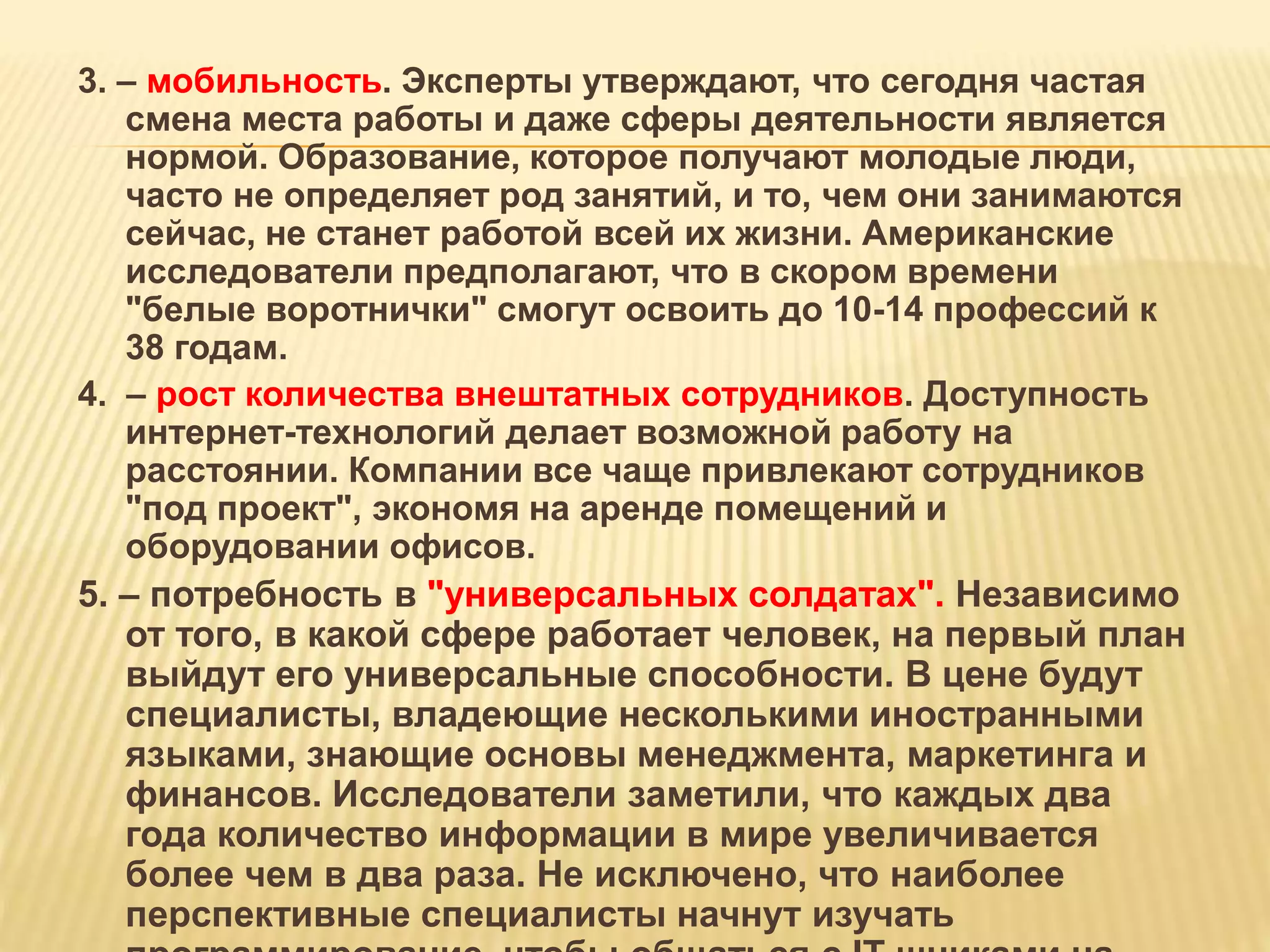 3. – мобильность. Эксперты утверждают, что сегодня частая
смена места работы и даже сферы деятельности является
нормой. Образование, которое получают молодые люди,
часто не определяет род занятий, и то, чем они занимаются
сейчас, не станет работой всей их жизни. Американские
исследователи предполагают, что в скором времени
"белые воротнички" смогут освоить до 10-14 профессий к
38 годам.
4. – рост количества внештатных сотрудников. Доступность
интернет-технологий делает возможной работу на
расстоянии. Компании все чаще привлекают сотрудников
"под проект", экономя на аренде помещений и
оборудовании офисов.
5. – потребность в "универсальных солдатах". Независимо
от того, в какой сфере работает человек, на первый план
выйдут его универсальные способности. В цене будут
специалисты, владеющие несколькими иностранными
языками, знающие основы менеджмента, маркетинга и
финансов. Исследователи заметили, что каждых два
года количество информации в мире увеличивается
более чем в два раза. Не исключено, что наиболее
перспективные специалисты начнут изучать
 