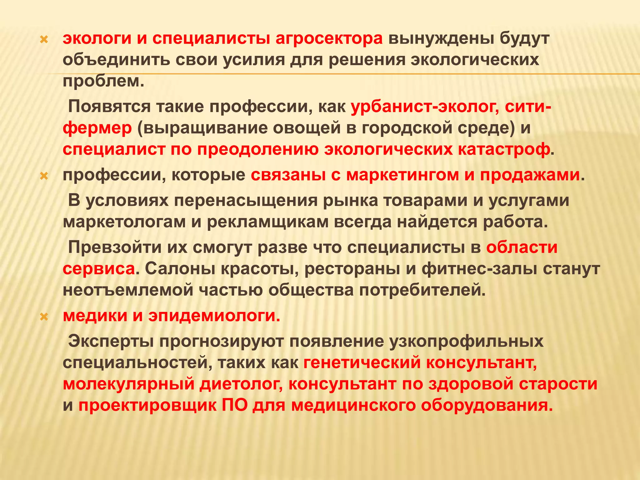  экологи и специалисты агросектора вынуждены будут
объединить свои усилия для решения экологических
проблем.
Появятся такие профессии, как урбанист-эколог, сити-
фермер (выращивание овощей в городской среде) и
специалист по преодолению экологических катастроф.
 профессии, которые связаны с маркетингом и продажами.
В условиях перенасыщения рынка товарами и услугами
маркетологам и рекламщикам всегда найдется работа.
Превзойти их смогут разве что специалисты в области
сервиса. Салоны красоты, рестораны и фитнес-залы станут
неотъемлемой частью общества потребителей.
 медики и эпидемиологи.
Эксперты прогнозируют появление узкопрофильных
специальностей, таких как генетический консультант,
молекулярный диетолог, консультант по здоровой старости
и проектировщик ПО для медицинского оборудования.
 