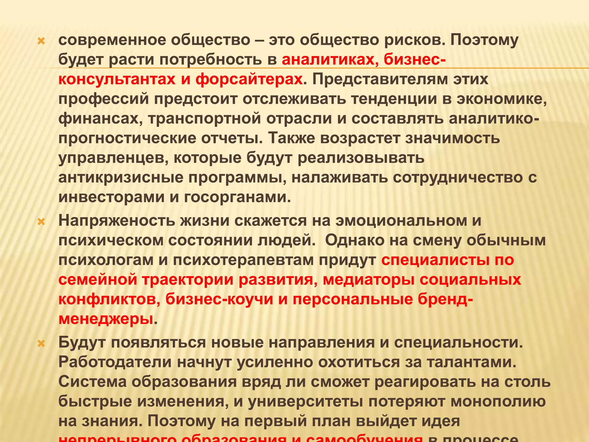  современное общество – это общество рисков. Поэтому
будет расти потребность в аналитиках, бизнес-
консультантах и форсайтерах. Представителям этих
профессий предстоит отслеживать тенденции в экономике,
финансах, транспортной отрасли и составлять аналитико-
прогностические отчеты. Также возрастет значимость
управленцев, которые будут реализовывать
антикризисные программы, налаживать сотрудничество с
инвесторами и госорганами.
 Напряженость жизни скажется на эмоциональном и
психическом состоянии людей. Однако на смену обычным
психологам и психотерапевтам придут специалисты по
семейной траектории развития, медиаторы социальных
конфликтов, бизнес-коучи и персональные бренд-
менеджеры.
 Будут появляться новые направления и специальности.
Работодатели начнут усиленно охотиться за талантами.
Система образования вряд ли сможет реагировать на столь
быстрые изменения, и университеты потеряют монополию
на знания. Поэтому на первый план выйдет идея
 