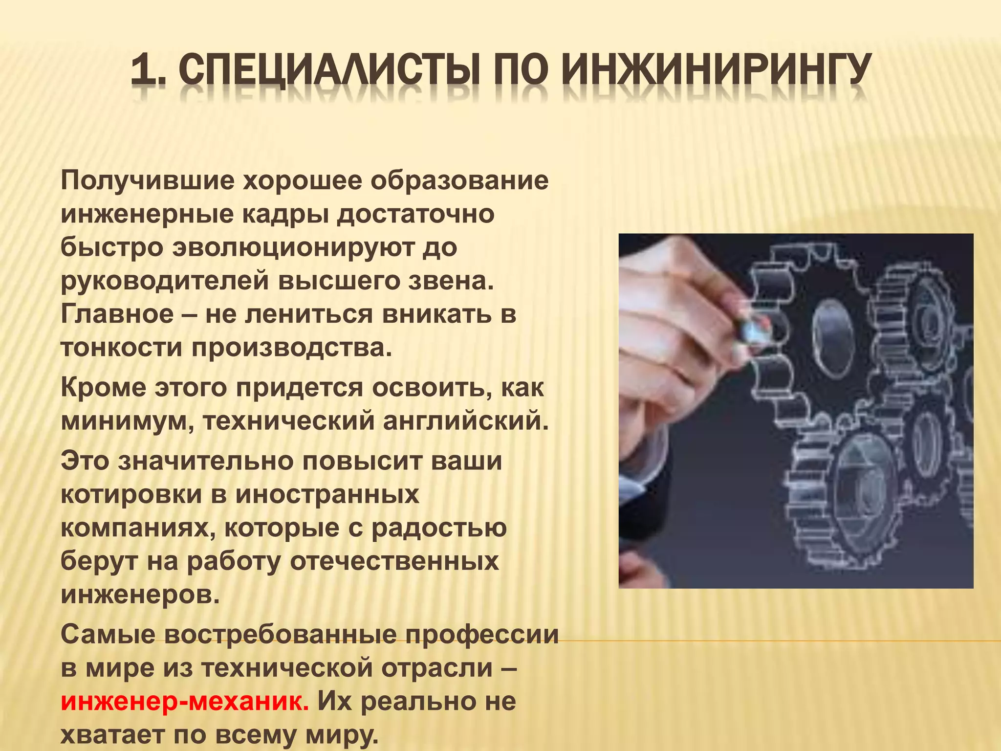 1. СПЕЦИАЛИСТЫ ПО ИНЖИНИРИНГУ
Получившие хорошее образование
инженерные кадры достаточно
быстро эволюционируют до
руководителей высшего звена.
Главное – не лениться вникать в
тонкости производства.
Кроме этого придется освоить, как
минимум, технический английский.
Это значительно повысит ваши
котировки в иностранных
компаниях, которые с радостью
берут на работу отечественных
инженеров.
Самые востребованные профессии
в мире из технической отрасли –
инженер-механик. Их реально не
хватает по всему миру.
 