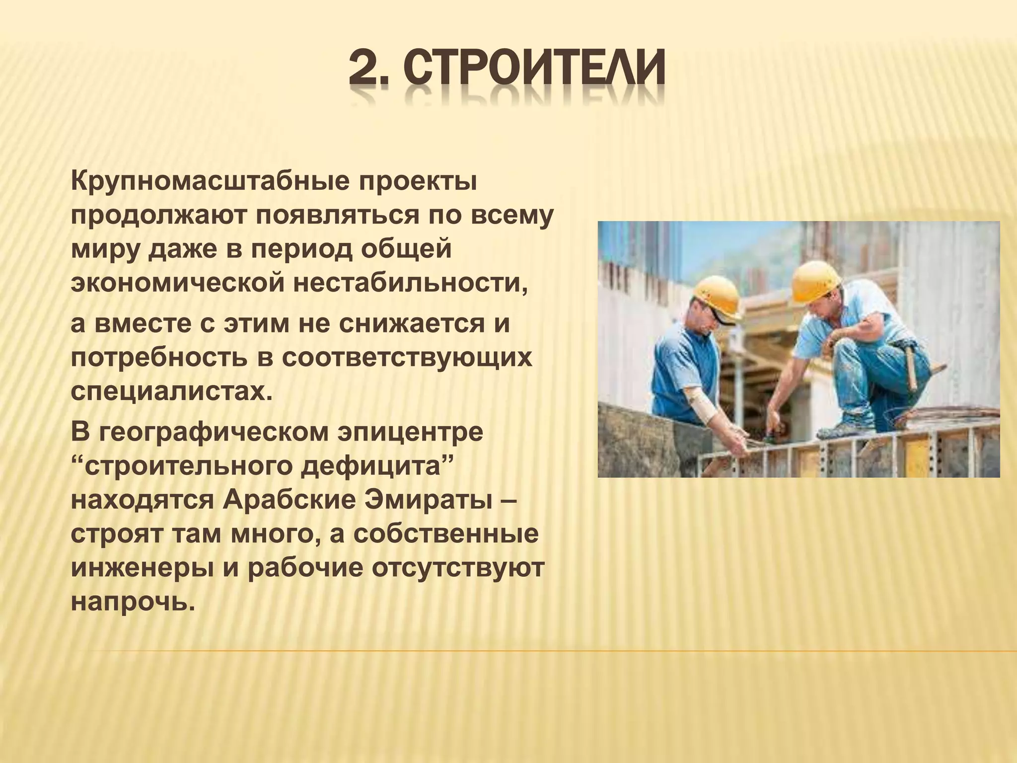 2. СТРОИТЕЛИ
Крупномасштабные проекты
продолжают появляться по всему
миру даже в период общей
экономической нестабильности,
а вместе с этим не снижается и
потребность в соответствующих
специалистах.
В географическом эпицентре
“строительного дефицита”
находятся Арабские Эмираты –
строят там много, а собственные
инженеры и рабочие отсутствуют
напрочь.
 