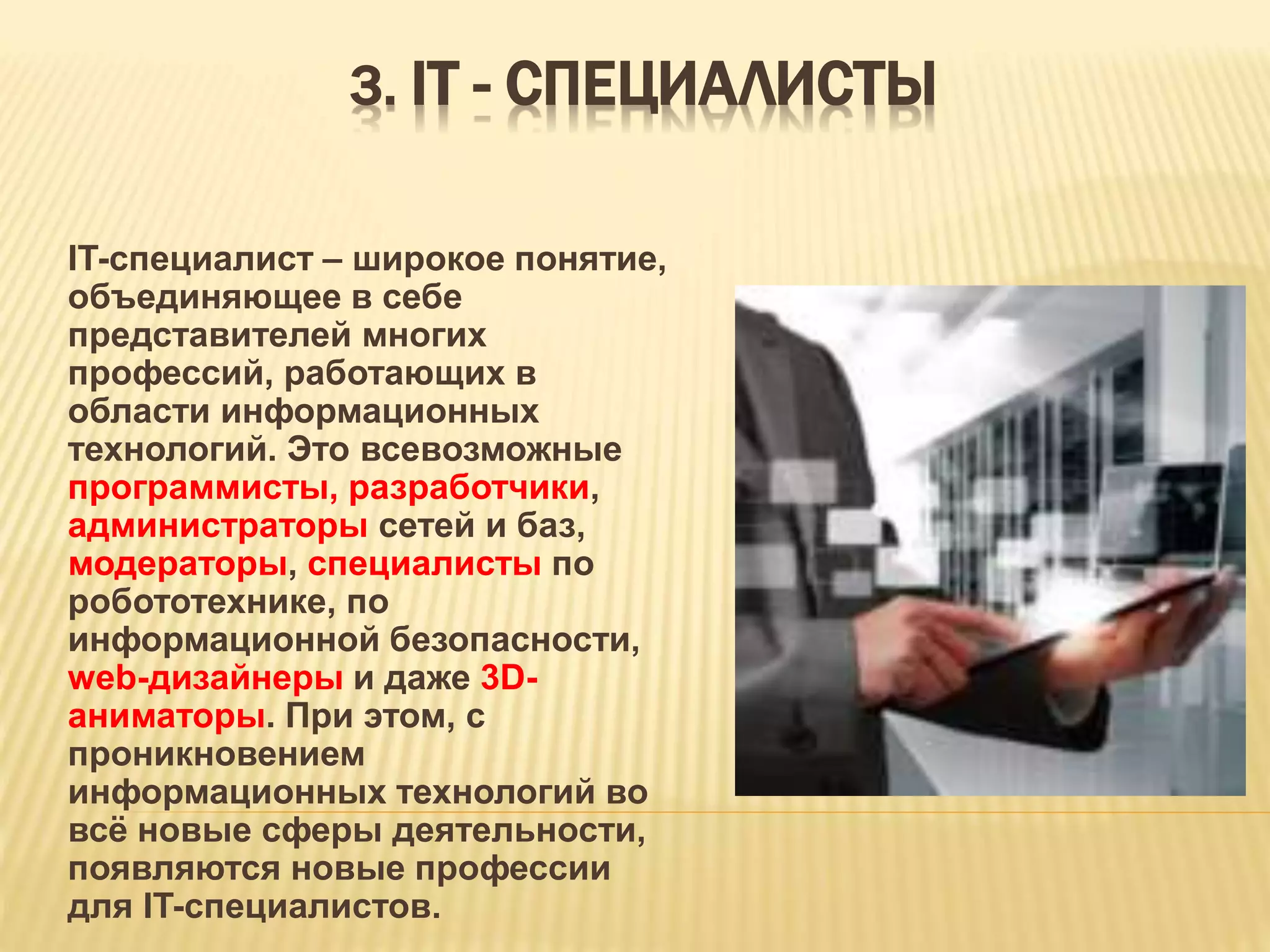 3. IТ - СПЕЦИАЛИСТЫ
IT-специалист – широкое понятие,
объединяющее в себе
представителей многих
профессий, работающих в
области информационных
технологий. Это всевозможные
программисты, разработчики,
администраторы сетей и баз,
модераторы, специалисты по
робототехнике, по
информационной безопасности,
web-дизайнеры и даже 3D-
аниматоры. При этом, с
проникновением
информационных технологий во
всё новые сферы деятельности,
появляются новые профессии
для IT-специалистов.
 