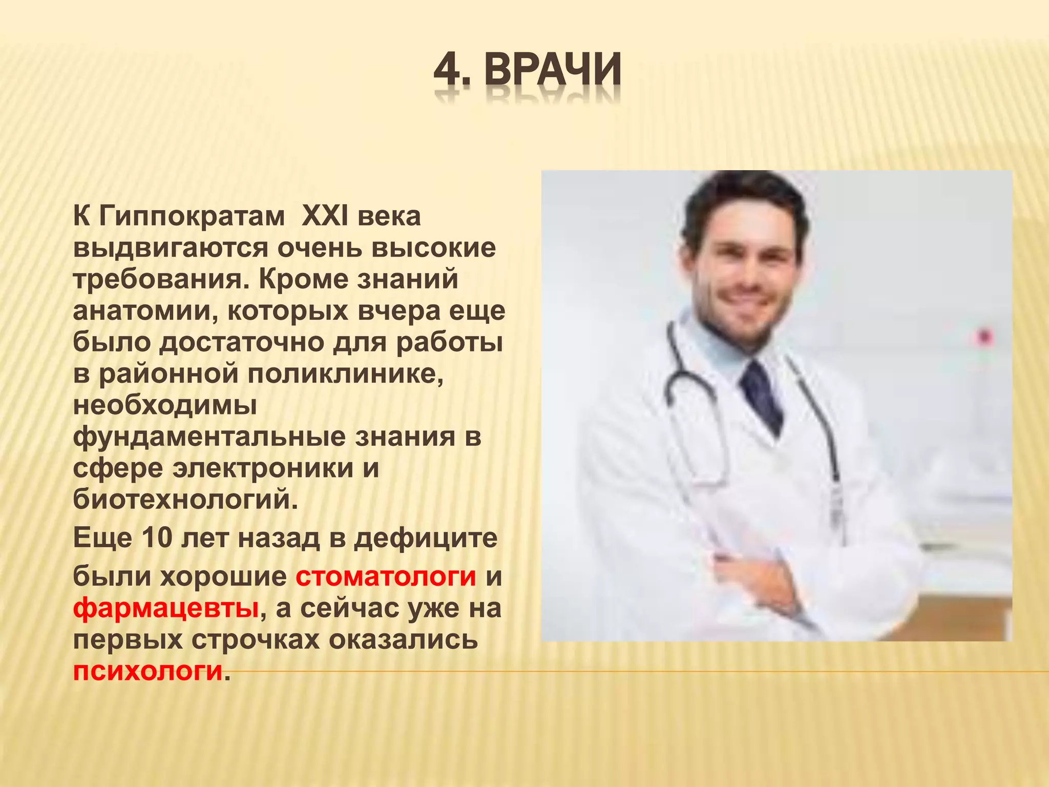 4. ВРАЧИ
К Гиппократам XXI века
выдвигаются очень высокие
требования. Кроме знаний
анатомии, которых вчера еще
было достаточно для работы
в районной поликлинике,
необходимы
фундаментальные знания в
сфере электроники и
биотехнологий.
Еще 10 лет назад в дефиците
были хорошие стоматологи и
фармацевты, а сейчас уже на
первых строчках оказались
психологи.
 