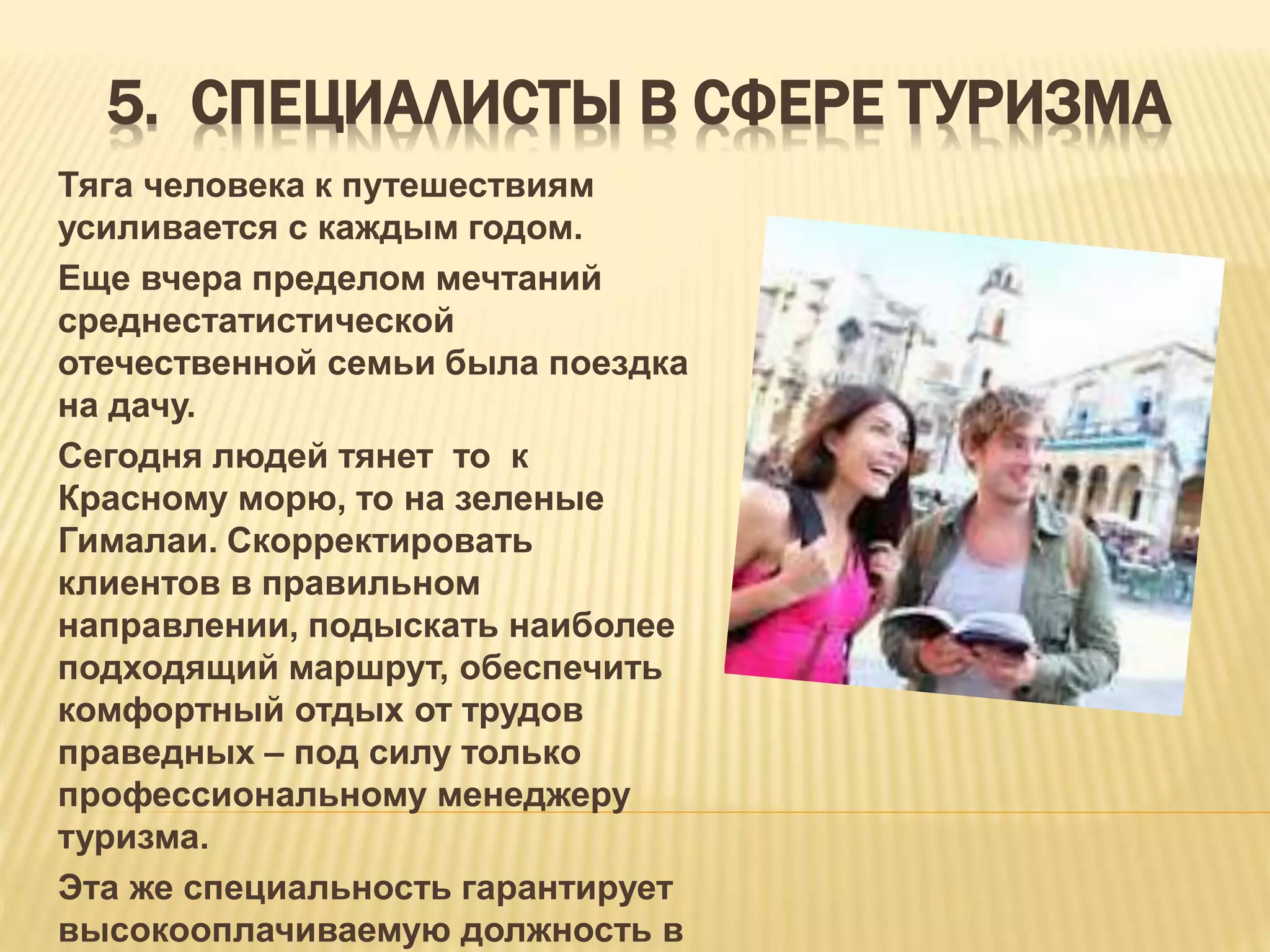 5. СПЕЦИАЛИСТЫ В СФЕРЕ ТУРИЗМА
Тяга человека к путешествиям
усиливается с каждым годом.
Еще вчера пределом мечтаний
среднестатистической
отечественной семьи была поездка
на дачу.
Сегодня людей тянет то к
Красному морю, то на зеленые
Гималаи. Скорректировать
клиентов в правильном
направлении, подыскать наиболее
подходящий маршрут, обеспечить
комфортный отдых от трудов
праведных – под силу только
профессиональному менеджеру
туризма.
Эта же специальность гарантирует
высокооплачиваемую должность в
 