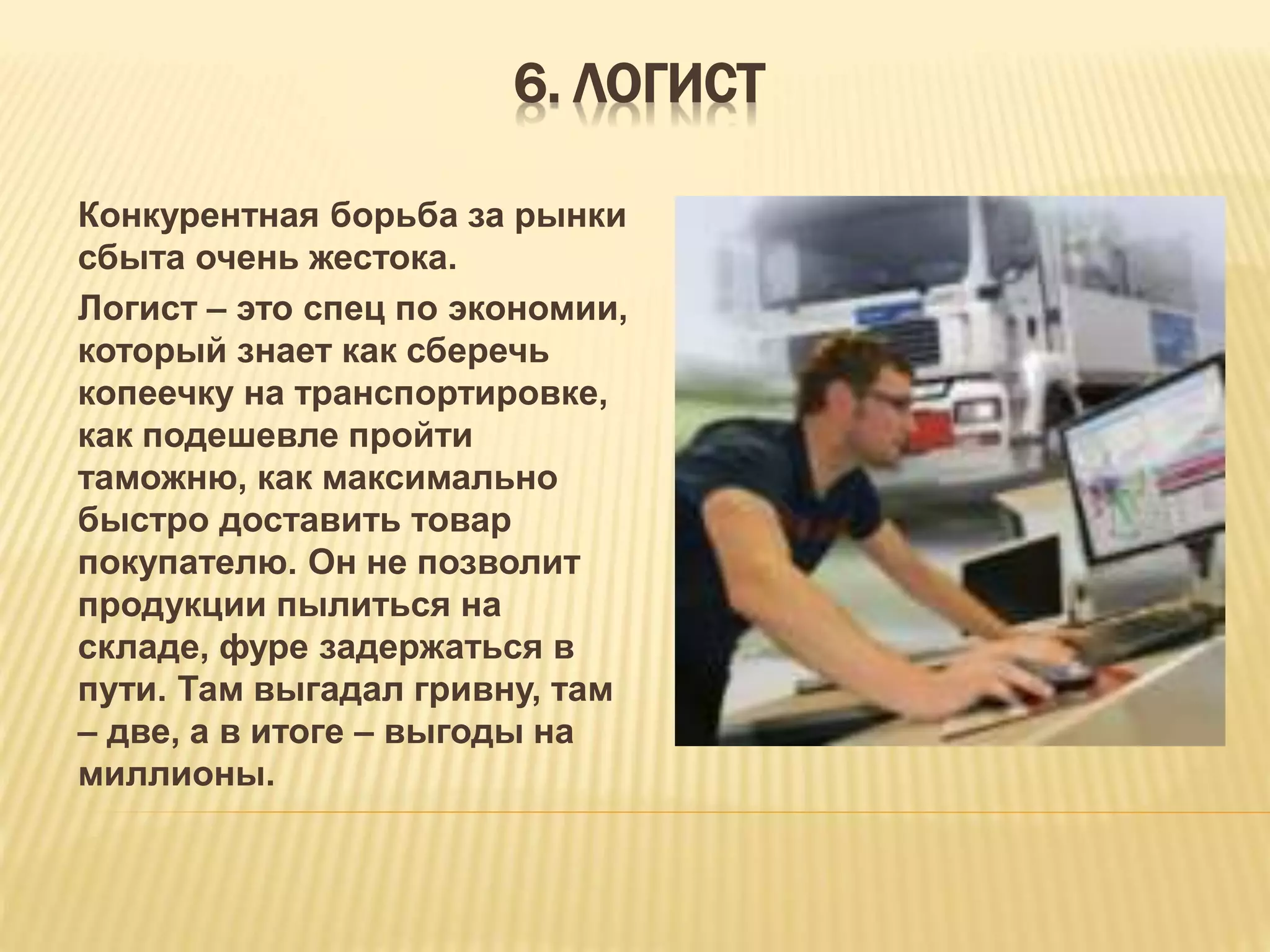 6. ЛОГИСТ
Конкурентная борьба за рынки
сбыта очень жестока.
Логист – это спец по экономии,
который знает как сберечь
копеечку на транспортировке,
как подешевле пройти
таможню, как максимально
быстро доставить товар
покупателю. Он не позволит
продукции пылиться на
складе, фуре задержаться в
пути. Там выгадал гривну, там
– две, а в итоге – выгоды на
миллионы.
 